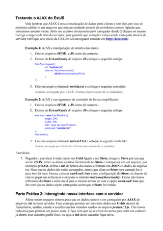 Testando o AJAX do ExtJS
Vale lembrar que AJAX é uma comunicação de dados entre cliente e servidor, por isso só
podemos utilizá-lo em arquivos que estejam rodando através de servidores como o Apache que
instalamos anteriormente. Abrir um arquivo diretamente pelo navegador dando 2 cliques no mesmo
carrega o arquivo de fora do servidor, para garantir que o arquivo esteja sendo carregado através do
servidor verifique se o inicio da URL em seu navegador consiste em http://localhost/.
Exemplo 1: AJAX e manipulação do retorno dos dados:
1. Crie os arquivos HTML e JS como de costume;
2. Dentro do Ext.onReady do arquivo JS coloque o seguinte código:
Ext.Ajax.request({
url: 'noticia.txt',
success: function(retorno){
alert(retorno.responseText)
}
})
3. Crie um arquivo chamado noticia.txt e coloque o seguinte conteúdo:
Notícia carregada por AJAX. Forma interessante de se trabalhar.
Exemplo 2: AJAX e carregamento de conteúdo de forma simplificada:
1. Crie os arquivos HTML e JS como de costume;
2. Dentro do Ext.onReady do arquivo JS coloque o seguinte código:
var win = new Ext.Window({
height: 200,
width: 300,
title: 'Ajax em uma Window',
autoLoad: 'noticia2.txt'
})
win.show();
3. Crie um arquivo chamado noticia2.txt e coloque o seguinte conteúdo:
Notícia carregada por AJAX.<br />Forma interessante de se trabalhar.
Exercícios
7. Pegando o exercício 6 onde temos um Grid ligado a um Store, troque o Store por um que
aceite JSON, retire os dados escritos diretamente no Store e coloque-os em um arquivo, por
exemplo grid.txt, defina a url de leitura dos dados e formate em JSON os dados do arquivo
txt. Note que os dados não serão carregados, temos que dizer ao Store para carregá-los e
para isso há duas formas, colocar autoLoad: true como configuração do Store, ou depois de
criá-lo pegar sua referencia e executar o método load (meuStore.load()). Como não temos
referencia do Store e nem um id para o mesmo temos de usar a opção autoLoad: true que
faz com que os dados sejam carregados assim que o Store for criado.
Parte Prática 2: Interagindo nossa interface com o servidor
Altere nosso pequeno sistema para que os dados passem a ser carregados por AJAX de
arquivos .txt no lado servidor. Faça com que possam ser inseridos dados nos Grids através de
formulários, analise, estude a escolha um dos métodos usados no arquivo pratica1.1.js. Crie novos
cadastros para praticar um pouco mais. E faça com que ao se clicar no menu para abrir um cadastro
já aberto este cadastro ganhe foco, ou seja, a tab deste cadastro fique ativa.
 