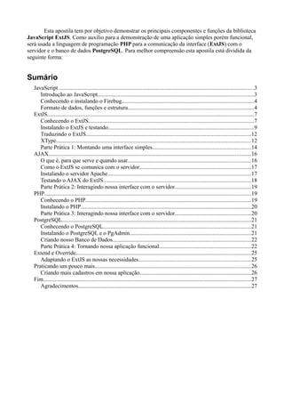Esta apostila tem por objetivo demonstrar os principais componentes e funções da biblioteca
JavaScript ExtJS. Como auxílio para a demonstração de uma aplicação simples porém funcional,
será usada a linguagem de programação PHP para a comunicação da interface (ExtJS) com o
servidor e o banco de dados PostgreSQL. Para melhor compreensão esta apostila está dividida da
seguinte forma:
Sumário
JavaScript ........................................................................................................................................3
Introdução ao JavaScript.............................................................................................................3
Conhecendo e instalando o Firebug............................................................................................4
Formato de dados, funções e estrutura........................................................................................4
ExtJS................................................................................................................................................7
Conhecendo o ExtJS...................................................................................................................7
Instalando o ExtJS e testando......................................................................................................9
Traduzindo o ExtJS...................................................................................................................12
XType........................................................................................................................................12
Parte Prática 1: Montando uma interface simples.....................................................................14
AJAX.............................................................................................................................................16
O que é, para que serve e quando usar......................................................................................16
Como o ExtJS se comunica com o servidor..............................................................................17
Instalando o servidor Apache....................................................................................................17
Testando o AJAX do ExtJS.......................................................................................................18
Parte Prática 2: Interagindo nossa interface com o servidor.....................................................19
PHP................................................................................................................................................19
Conhecendo o PHP...................................................................................................................19
Instalando o PHP.......................................................................................................................20
Parte Prática 3: Interagindo nossa interface com o servidor.....................................................20
PostgreSQL....................................................................................................................................21
Conhecendo o PostgreSQL.......................................................................................................21
Instalando o PostgreSQL e o PgAdmin.....................................................................................21
Criando nosso Banco de Dados................................................................................................22
Parte Prática 4: Tornando nossa aplicação funcional................................................................22
Extend e Override..........................................................................................................................25
Adaptando o ExtJS as nossas necessidades..............................................................................25
Praticando um pouco mais.............................................................................................................26
Criando mais cadastros em nossa aplicação..............................................................................26
Fim.................................................................................................................................................27
Agradecimentos........................................................................................................................27
 