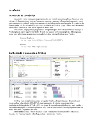 JavaScript
Introdução ao JavaScript
JavaScript é uma linguagem de programação que permite a manipulação de objetos de uma
página web diretamente no browser, bem como o acesso a algumas informações importantes como
qual o sistema operacional, qual o browser que está abrindo a página, qual a engine de renderização
do navegador, etc. Permite também o acesso e manipulação de datas, pegar a data e hora do sistema
operacional, formatar ou criar novos objetos de data e hora.
Por ser uma linguagem de programação interpretada pelo browser em tempo de execução o
JavaScript está sujeito a particularidades de cada navegador, um bom exemplo é a diferença que
existe entre a forma de se criar uma requisição AJAX no Internet Explorer e no Firefox.
Internet Explorer
var req = new ActiveXObject(“Microsoft.XMLHTTP”);
Firefox
var req = new XMLHttpRequest();
Conhecendo e instalando o Firebug
Firebug é um complemento para o navegador Firefox, ele permite que o desenvolvedor
possa analisar o JavaScript, CSS, HTML e carregamentos da página, também permite a
manipulação do JavaScript, HTML e CSS em tempo de execução permitindo testes mais rápidos e
diretamente na página. Analisando por outro lado, essa facilidade que o Firebug disponibiliza é um
ponto fraco para a segurança dos sites.
Instalando: Com o Firefox instalado vá em Ferramentas>Complementos>Adicionar e
pesquise por Firebug, localize o Firebug, instale-o e reinicie o Firefox.
 