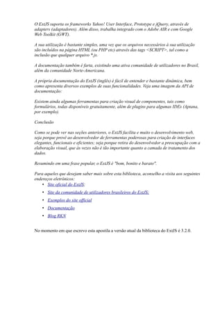 O ExtJS suporta os frameworks Yahoo! User Interface, Prototype e jQuery, através de
adapters (adaptadores). Além disso, trabalha integrado com o Adobe AIR e com Google
Web Toolkit (GWT).
A sua utilização é bastante simples, uma vez que os arquivos necessários à sua utilização
são incluídos na página HTML (ou PHP etc) através das tags <SCRIPT>, tal como a
inclusão que qualquer arquivo *.js.
A documentação também é farta, existindo uma ativa comunidade de utilizadores no Brasil,
além da comunidade Norte-Americana.
A própria documentação do ExtJS (inglês) é fácil de entender e bastante dinâmica, bem
como apresenta diversos exemplos de suas funcionalidades. Veja uma imagem da API de
documentação:
Existem ainda algumas ferramentas para criação visual de componentes, tais como
formulários, todas disponíveis gratuitamente, além de plugins para algumas IDEs (Aptana,
por exemplo).
Conclusão
Como se pode ver nas seções anteriores, o ExtJS facilita e muito o desenvolvimento web,
seja porque provê ao desenvolvedor de ferramentas poderosas para criação de interfaces
elegantes, funcionais e eficientes; seja porque retira do desenvolvedor a preocupação com a
elaboração visual, que às vezes não é tão importante quanto a camada de tratamento dos
dados.
Resumindo em uma frase popular, o ExtJS é "bom, bonito e barato".
Para aqueles que desejam saber mais sobre esta biblioteca, aconselho a visita aos seguintes
endereços eletrônicos:
• Site oficial do ExtJS;
• Site da comunidade de utilizadores brasileiros do ExtJS;
• Exemplos do site official
• Documentação
• Blog RKN
No momento em que escrevo esta apostila a versão atual da biblioteca do ExtJS é 3.2.0.
 