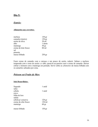 Dia 5:

Entrée:

Allumettes aux crevettes:


merluza                           150 gr
camarão (inteiro)                 150 gr
azeite de oliva                   30 ml
alho                              1 dente
manteiga                          50 gr
creme de leite fresco             80 ml
sal
pimenta
massa folhada                     250 gr


Fazer creme de camarão com a carcaça e um pouco de azeite, reduzir. Saltear a merluza
temperada com o resto do azeite e o alho, passá-la na peneira com o creme de camarão. Deixar
esfriar e misturar com a manteiga em pomada. Servir sobre as allumettes de massa folhada com
os camarões salteados por cima.


Poisson set Fruits de Mer:

Sole Deauvillaise:

linguado                          1 unid
salsa
cebola                            1 unid
cravo
folha de loro
salsão
cebola p/ conserva                120 gr
creme de elite fresco             150 ml
manteiga                          60 gr

massa folhada                     150 gr




                                                                                         16
 