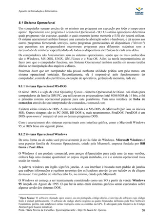 Apostila de Introdução a Informática



8.1 Sistema Operacional
Um computador sempre precisa de no mínimo um programa em execução por todo o tempo para
operar. Tipicamente este programa é o Sistema Operacional - SO. O sistema operacional determina
quais programas vão executar, quando, e quais recursos (como memória e E/S) ele poderá utilizar.
O sistema operacional também fornece uma camada de abstração sobre o hardware, e dá acesso aos
outros programas fornecendo serviços, como programas gerenciadores de dispositivos ("drivers")
que permitem aos programadores escreverem programas para diferentes máquinas sem a
necessidade de conhecer especificidades de todos os dispositivos eletrônicos de cada uma delas.
Os computadores não funcionariam sem os sistemas operacionais, sendo que os mais conhecidos
são o Windows, MS-DOS, UNIX, GNU/Linux e o Mac-OS. Além da tarefa importantíssima de
fazer com que o computador funcione, um Sistema Operacional também auxilia em nossas tarefas
diárias de manipulação dos arquivos e discos.
Podemos dizer que um computador não possui nenhuma utilidade prática sem pelo menos um
sistema operacional instalado. Resumidamente, ele é responsável pelo funcionamento do
computador, controle dos periféricos, execução de aplicativos, gerência de memória, rede etc.

8.1.1 Sistema Operacional MS-DOS
O nome DOS é a sigla de Disk Operating System - Sistema Operacional de Disco. Foi criado para
computadores da família IBM PC, que utilizavam os processadores Intel 8086/8088 de 16 bits, e foi
o primeiro sistema operacional popular para esta plataforma. Tem uma interface de linha de
comandos através do seu interpretador de comandos, command.com.
Existem várias versões de DOS. A mais conhecida é o MS-DOS, da Microsoft (por isso, as iniciais
MS). Outros sistemas são os PC-DOS, DR-DOS e, mais recentemente, FreeDOS. FreeDOS é um
DOS open-source5 compatível com os demais programas DOS.
Com o aparecimento dos sistemas operacionais com interface gráfica, como o Microsoft Windows
95, o DOS ficou em segundo plano.

8.1.2 Sistema Operacional Windows
De uma forma ou de outra você provavelmente já ouviu falar do Windows. Microsoft Windows é
uma popular família de Sistemas Operacionais, criado pela Microsoft, empresa fundada por Bill
Gates e Paul Allen.
O Windows é um produto comercial, com preços diferenciados para cada uma de suas versões,
embora haja uma enorme quantidade de cópias ilegais instaladas, ele é o sistema operacional mais
usado do mundo.
A palavra windows em inglês significa janelas. A sua interface é baseada num padrão de janelas
que exibem informações e recebem respostas dos utilizadores através de um teclado ou de cliques
do mouse. Este padrão de interface não foi, no entanto, criado pela Microsoft.
O Windows só começa a ser tecnicamente considerado como um SO a partir da versão Windows
95 lançada em Agosto de 1995. O que havia antes eram sistemas gráficos sendo executados sobre
alguma versão dos sistemas DOS.

5
  Open Source: O software chamado open source, ou em português, código aberto, é um tipo de software cujo código
fonte é visível publicamente. O software de código aberto respeita as quatro liberdades definidas pela Free Software
Foundation, porém, não estabelece certas restrições como as contidas na GPL. É advogado pela Iniciativa do Código
Aberto (Open Source Initiative).
Profa. Flávia Pereira de Carvalho - fpereira@faccat.br - http://fit.faccat.br/~fpereira                          20
 