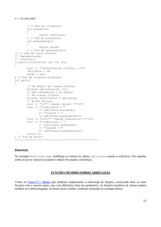 C++ AVANÇADO 
22 
} // Fim de ~Cliente() 
int acessaId() 
{ 
return idCliente; 
} // Fim de acessaId() 
int acessaSaldo() 
{ 
return saldo; 
} // Fim de acessaSaldo() 
}; // Fim de class Cliente. 
// Implementação. 
// Construtor. 
Cliente::Cliente(int id, int sal) 
{ 
cout << "nConstruindo Cliente...n"; 
idCliente = id; 
saldo = sal; 
} // Fim de Cliente::Cliente() 
int main() 
{ 
// Um objeto da classe Cliente. 
Cliente umCliente(18, 22); 
// Uma referência a um objeto 
// da classe Cliente. 
Cliente &refCliente = umCliente; 
// Exibe valores. 
cout << "n*** Usando objeto ***n"; 
cout << "nidCliente = " 
<< umCliente.acessaId() 
<< "tSaldo = " 
<< umCliente.acessaSaldo(); 
cout << "nn*** Usando referencia ***n"; 
cout << "nidCliente = " 
<< refCliente.acessaId() 
<< "tSaldo = " 
<< refCliente.acessaSaldo(); 
return 0; 
} // Fim de main() 
//--------------------------------------------------- 
Exercício 
No exemplo RefClass.cpp, modifique os valores do objeto umCliente usando a referência. Em seguida, 
exiba os novos valores (a) usando o objeto (b) usando a referência. 
FUNÇÕES MEMBRO SOBRECARREGADAS 
Vimos no Curso C++ Básico que podemos implementar a sobrecarga de funções, escrevendo duas ou mais 
funções com o mesmo nome, mas com diferentes listas de parâmetros. As funções membros de classes podem 
também ser sobrecarregadas, de forma muito similar, conforme mostrado no exemplo abaixo. 
 
