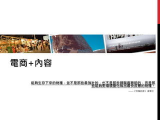 電商+內容
能夠生存下來的物種，並不是那些最強壯的，也不是那些頭腦最聰明的，而是那
些能夠對環境變化做出最快反應的物種。
——《物種起源》 達爾文
 