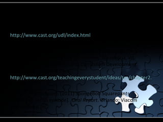 References CAST (2011). Transforming Education through Universal Design for Learning.  Retrieved from  http://www.cast.org/udl/index.html Rose, D., & Meyer, A. (2002a).  Teaching every student in the digital age: Universal design for learning.  Alexandria, VA: Association for Supervision and Curriculum Development. Digital copy retrieved from  http://www.cast.org/teachingeverystudent/ideas/tes/chapter2.cfm Tibbett, P. (Producer). (2011) SpongeBob Squarepants [Television series episode].  Oral Report . Orlando: Viacom International Inc.  