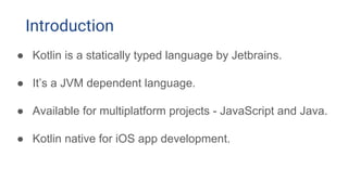 ● Kotlin is a statically typed language by Jetbrains.
● It’s a JVM dependent language.
● Available for multiplatform projects - JavaScript and Java.
● Kotlin native for iOS app development.
Introduction
 