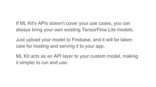 If ML Kit's APIs doesn’t cover your use cases, you can
always bring your own existing TensorFlow Lite models.
Just upload your model to Firebase, and it will be taken
care for hosting and serving it to your app.
ML Kit acts as an API layer to your custom model, making
it simpler to run and use.
 