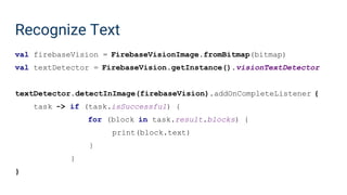 Recognize Text
val firebaseVision = FirebaseVisionImage.fromBitmap(bitmap)
val textDetector = FirebaseVision.getInstance().visionTextDetector
textDetector.detectInImage(firebaseVision).addOnCompleteListener {
task -> if (task.isSuccessful) {
for (block in task.result.blocks) {
print(block.text)
}
}
}
 