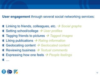 12
User engagement through several social networking services:
  Linking to friends, colleagues, etc. à Social graphs
  Setting school/college à User profiles
  Tagging friends to pictures à Tagged images
  Liking publications à Rating information
  Geolocating content à Geolocated content
  Reviewing business à Textual comments
  Expressing how one feels à People feelings
  …
 