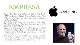 EMPRESA
● Steve Jobs y Steve Wozniak fundaron Apple el 1 de abril de
1976. Trabajando en el garaje de la familia Jobs en Los Altos,
California, construyeron una placa madre para un ordenador
que llamaron Apple.
● Durante los meses siguientes incorporaron un nuevo socio
Mike Markkula, Jr., un millonario de nueva cuña que se había
jubilado de Intel a los 33 años.
● Apple es la empresa que más beneficios genera de toda la
industria tecnológica. Desde su fundación, ha sido una
compañía que ha destacado por un enfoque en un mercado
muy concreto.
● Esta empresa tiene una habilidad especial para encontrar
aquello que sus clientes buscaban sin saberlo. Y que una vez
encuentran resulta difícil hacer que abandonen.
 