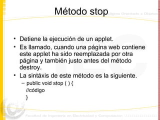 Método stop Detiene la ejecución de un applet. Es llamado, cuando una página web contiene este applet ha sido reemplazada por otra página y también justo antes del método destroy. La sintáxis de este método es la siguiente. public void stop ( ) { //código } 