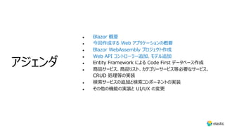 l Blazor 概要
l 今回作成する Web アプリケーションの概要
l Blazor WebAssembly プロジェクト作成
l Web API コントローラー追加、モデル追加
l Entity Framework による Code First データベース作成
l 商品サービス、商品リスト、カテゴリーサービス等必要なサービス、
CRUD 処理等の実装
l 検索サービスの追加と検索コンポーネントの実装
l その他の機能の実装と UI/UX の変更
アジェンダ
 