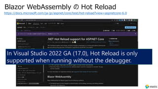 Blazor WebAssembly の Hot Reload
https://docs.microsoft.com/ja-jp/aspnet/core/test/hot-reload?view=aspnetcore-6.0
In Visual Studio 2022 GA (17.0), Hot Reload is only
supported when running without the debugger.
 