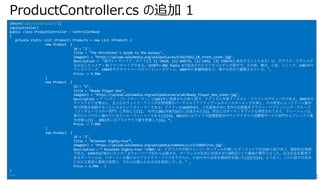 ProductController.cs の追加 1
[Route("api/[controller]")]
[ApiController]
public class ProductController : ControllerBase
{
private static List <Product> Products = new List <Product> {
new Product {
Id = "1",
Title = "The Hitchhiker's Guide to the Galaxy",
ImageUrl = "https://upload.wikimedia.org/wikipedia/en/b/bd/H2G2_UK_front_cover.jpg",
Description = "銀河ヒッチハイク・ガイド[注 1]（HG2G、[1] HHGTTG、[2] H2G2、[3] tHGttGと表記することもある）は、ダグラス・アダムスが
⽣み出したコメディSFフランチャイズである。1978年にBBC Radio 4で放送されたラジオコメディが原作で、その後、舞台、⼩説、コミック、1981年の
テレビシリーズ、1984年のテキストベースのコンピュータゲーム、2005年の⻑編映画など、様々な形式で翻案されている。",
Price. = 9.99m
}
new Product {
Id = "2",
Title = "Ready Player One",
ImageUrl = "https://upload.wikimedia.org/wikipedia/en/a/a4/Ready_Player_One_cover.jpg",
Description = “「レディ・プレイヤー・ワン」は2011年に発表されたSF⼩説で、アメリカ⼈作家アーネスト・クラインのデビュー作である。2045年の
ディストピアを舞台に、主⼈公のウェイド・ワッツが世界規模のバーチャルリアリティゲームのイースターエッグを探し、その発⾒によってゲーム製作
者の財産を相続することになるというストーリーである。クラインは2010年6⽉、⼊札競争の末に本作の出版権をクラウン・パブリッシング・グループ
（ランダムハウスの⼀部⾨）に売却した[1]。 本作は2011年8⽉16⽇に出版された[2]。同⽇にはオーディオブックも発売されており、ナレーションは、
章のひとつで少し触れているウィル・ウィートンである[3][4]。2012年にはアメリカ図書館協会のヤングアダルト図書館サービス部⾨からアレックス賞
を受賞し[5] 、2011年にはプロメテウス賞を受賞した[6]。”,
Price. = 7.99m
}
new Product {
Id = "3",
Title = "Nineteen Eighty-Four”,
ImageUrl = "https://upload.wikimedia.org/wikipedia/commons/c/c3/1984first.jpg",
Description = “ Nineteen Eighty-Four（1984）は、イギリスの作家ジョージ・オーウェルが書いたディストピア社会SF⼩説であり、教訓的な物語
である。1949年6⽉8⽇にセッカー＆ウォーバーグ社から出版され、オーウェルが⽣前に完成させた9冊⽬にして最後の著作となった。⺠主社会主義者で
あるオーウェルは、スターリン主義のロシアとナチス・ドイツをモデルに、⼩説の中の全体主義政府を描いた[2][3][4]。より広く、この⼩説では政治
における真実と事実の役割と、それらが操られる⽅法を検証している。" ,
Price = 6.99m }
}
---
 