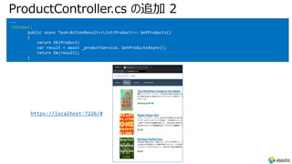 ProductController.cs の追加 2
---
[HttpGet]
public async Task<ActionResult<<List<Product>>> GetProducts()
{
rerurn Ok(Product)
var result = await _productService. GetProductsAsync();
return Ok(result);
}
https://localhost:7226/#
 
