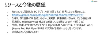 リソースと今後の展望
l セッションでご紹介した EC アプリ .NET 5版ですが、参考にさせて戴きました。
l https://github.com/patrickgod/BlazorEcommercePreviewYT
l 3⽉は、EF 連携-DB ⽣成、各サービス実装、検索機能 (Elastic による強化)等
l 将来的に microservices 化などできるといいなと思っています（4⽉︖W）
l 今回、共演した宝達さんがデモされた OpenShift へのデプロイ、さらに進めて、ARO
(Azure Red Hat OpenShift）にデプロイも⾯⽩いかなと思っています。
l 次回もよろしくお願いします︕
 