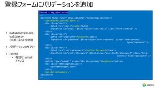 登録フォームにバリデーションを追加
• DataAnnotations
Validator
コンポーネントを使⽤
• バリデーションのサマリー
• DEMO
• 有効な email
アドレス
Shared → Register.razor
---
<EditForm Model="user" OnValidSubmit="HandleRegistration">
<DataAnnotationsValidator />
<div class="mb-3">
<label for="email">Email</label>
<InputText id="email" @bind-Value="user.Email" class="form-control" />
</div>
<div class="mb-3">
<label for="password">Password</label>
<InputText id="password" @bind-Value="user.Password" class="form-control"
type="password" />
</div>
<div class="mb-3">
<label for="confirmPassword">Confirm Password</label>
<InputText id="confirmPassword" @bind-Value="user.ConfirmPassword" class="form-
control" type="password" />
</div>
<button type="submit" class="btn btn-primary">Register</button>
<div class="@messageCssClass">
<span>@message</span>
</div>
<ValidationSummary />
</EditForm>
---
 