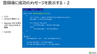 登録後に成功のメッセージを表⽰する - 2
• テスト
• chrome 開発ツール
• Register ボタンを押す
ときに Fetch/XHR を
観察
• success
Client → Register.razor
---
async Task HandleRegistration()
{
var result = await AuthService.Register(user);
message = result.Message;
if (result.Success)
errormessage = Result.message;
else
errormessage = String.Empty;
}
}
---
@code {
UserRegister user = new UserRegister();
string message = string.Empty;
string messageCssClass = string.Empty;
---
 