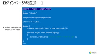 ログインページの追加 - 1
• Client → Pages →
Login.razor 作成
Client → Pages → Login.razor
---
@page "/login"
<PageTitle>Login</PageTitle>
<h3>ログイン</h3>
@code {
private UserLogin User = new UserLogin();
private async Task HandleLogin()
{
Console.WriteLine("ログインさせてください! :)" );
}
}
---
 