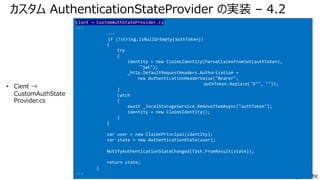 カスタム AuthenticationStateProvider の実装 – 4.2
• Cient →
CustomAuthState
Provider.cs
Cient → CustomAuthStateProvider.cs
---
---
if (!string.IsNullOrEmpty(authToken))
{
try
{
identity = new ClaimsIdentity(ParseClaimsFromJwt(authToken),
"jwt");
_http.DefaultRequestHeaders.Authorization =
new AuthenticationHeaderValue("Bearer",
authToken.Replace("¥"", ""));
}
catch
{
await _localStorageService.RemoveItemAsync("authToken");
identity = new ClaimsIdentity();
}
}
var user = new ClaimsPrincipal(identity);
var state = new AuthenticationState(user);
NotifyAuthenticationStateChanged(Task.FromResult(state));
return state;
}
---
 