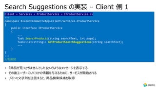 Search Suggestions の実装 – Client 側 1
Client → Services → ProductService → IProductService.cs
---
namespace BlazorECommerceApp.Client.Services.ProductService
{
public interface IProductService
{
---
Task SearchProducts(string searchText, int page);
Task<List<string>> GetProductSearchSuggestions(string searchText);
---
}
}
---
//を追加
• 「商品が⾒つかりませんでした」というようなメッセージを表⽰する
• その後ユーザーにいくつかの情報を与えるために、サービスが開始される
• リストの⽂字列を送信すると、商品検索候補を取得
 