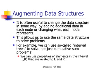Augmenting Data Structures It is often useful to change the data structure in some way, by adding additional data in each node or changing what each node represents. This allows us to use the same data structure to solve problems For example, we can use so-called “interval trees” to solve not just cumulative sum problems We can use properties of elements in the interval (L,R) that are related to L and R. 