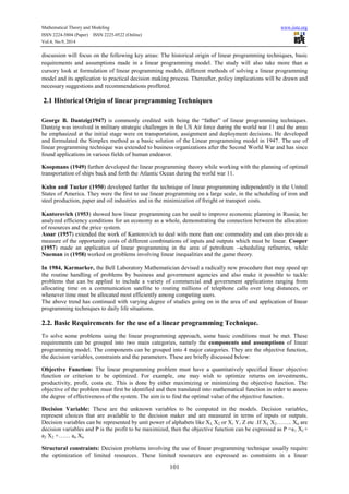 Mathematical Theory and Modeling www.iiste.org 
ISSN 2224-5804 (Paper) ISSN 2225-0522 (Online) 
Vol.4, No.9, 2014 
discussion will focus on the following key areas: The historical origin of linear programming techniques, basic 
requirements and assumptions made in a linear programming model. The study will also take more than a 
cursory look at formulation of linear programming models, different methods of solving a linear programming 
model and its application to practical decision making process. Thereafter, policy implications will be drawn and 
necessary suggestions and recommendations proffered. 
2.1 Historical Origin of linear programming Techniques 
George B. Dantzig(1947) is commonly credited with being the “father” of linear programming techniques. 
Dantzig was involved in military strategic challenges in the US Air force during the world war 11 and the areas 
he emphasized at the initial stage were on transportation, assignment and deployment decisions. He developed 
and formulated the Simplex method as a basic solution of the Linear programming model in 1947. The use of 
linear programming technique was extended to business organizations after the Second World War and has since 
found applications in various fields of human endeavor. 
Koopmans (1949) further developed the linear programming theory while working with the planning of optimal 
transportation of ships back and forth the Atlantic Ocean during the world war 11. 
Kuhn and Tucker (1950) developed further the technique of linear programming independently in the United 
States of America. They were the first to use linear programming on a large scale, in the scheduling of iron and 
steel production, paper and oil industries and in the minimization of freight or transport costs. 
Kantorovich (1953) showed how linear programming can be used to improve economic planning in Russia; he 
analyzed efficiency conditions for an economy as a whole, demonstrating the connection between the allocation 
of resources and the price system. 
Assar (1957) extended the work of Kantorovich to deal with more than one commodity and can also provide a 
measure of the opportunity costs of different combinations of inputs and outputs which must be linear. Cooper 
(1957) made an application of linear programming in the area of petroleum –scheduling refineries, while 
Nueman in (1958) worked on problems involving linear inequalities and the game theory. 
In 1984, Karmarker, the Bell Laboratory Mathematician devised a radically new procedure that may speed up 
the routine handling of problems by business and government agencies and also make it possible to tackle 
problems that can be applied to include a variety of commercial and government applications ranging from 
allocating time on a communication satellite to routing millions of telephone calls over long distances, or 
whenever time must be allocated most efficiently among competing users. 
The above trend has continued with varying degree of studies going on in the area of and application of linear 
programming techniques to daily life situations. 
2.2. Basic Requirements for the use of a linear programming Technique. 
To solve some problems using the linear programming approach, some basic conditions must be met. These 
requirements can be grouped into two main categories, namely the components and assumptions of linear 
programming model. The components can be grouped into 4 major categories. They are the objective function, 
the decision variables, constraints and the parameters. These are briefly discussed below: 
Objective Function: The linear programming problem must have a quantitatively specified linear objective 
function or criterion to be optimized. For example, one may wish to optimize returns on investments, 
productivity, profit, costs etc. This is done by either maximizing or minimizing the objective function. The 
objective of the problem must first be identified and then translated into mathematical function in order to assess 
the degree of effectiveness of the system. The aim is to find the optimal value of the objective function. 
Decision Variable: These are the unknown variables to be computed in the models. Decision variables, 
represent choices that are available to the decision maker and are measured in terms of inputs or outputs. 
Decision variables can be represented by unit power of alphabets like XI, X2 or X, Y, Z etc .If XI, X2…….. Xn are 
decision variables and P is the profit to be maximized, then the objective function can be expressed as P =a1 XI + 
a2 X2 +…… an Xn 
Structural constraints: Decision problems involving the use of linear programming technique usually require 
the optimization of limited resources. These limited resources are expressed as constraints in a linear 
101 
 