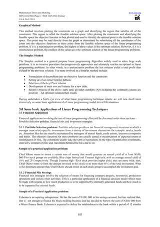 Mathematical Theory and Modeling www.iiste.org 
ISSN 2224-5804 (Paper) ISSN 2225-0522 (Online) 
Vol.4, No.9, 2014 
103 
Graphical Method 
This method involves plotting the constraints on a graph and identifying the region that satisfies all of the 
constraints. This region is called the feasible solution space. After plotting the constraints and identifying the 
feasible space the objective function is then plotted and used to identify the optimal point in the feasible solution 
space. This point may be read directly from the graph or determined by substituting all the coordinates of the 
joints into the objective functions as these joints form the feasible solution space of the linear programming 
problem. If it is a maximization problem, the highest of these values is the optimum solution. However, if it is a 
minimization problem, the smallest of the values give the optimum solution of the linear programming problems. 
The Simplex Method 
The Simplex method is a general purpose linear programming Algorithm widely used to solve large scale 
problems. It is an iterative procedure that progressively approaches and ultimately reaches an optimal to linear 
programming problems. In other words, in a maximization problem the last solution yields a total profit than 
yielded by the previous solution. The steps involved in a Simplex method include: 
 Formulation of the problem into an objective function and the constraints 
 Setting up of an initial Simplex tableau. 
 Selection of the key/ Pivot column 
 Development of main row and balance for a new table. 
 Iterative process of the above steps until all index numbers (Not including the constraint column are 
positive) – An optimum solution then results. 
Having undertaken a bird’s eye view of what linear programming technique entails; we will now dwell more 
extensively on some basic applications of a Linear programming model in real life situations. 
3.0 Some basic Applications of Linear Programming Techniques 
3.1 Financial Application 
Financial applications involving the use of linear programming effort will be discussed under three sections – 
Portfolio Selection problem, financial mix and investment strategies. 
3.1.1 Portfolio Selection problem: Portfolio selection problems are financial management situations in which a 
manager must select specific investments from a variety of investment alternatives for example: stocks, bonds 
etc. Situations like this are usually encountered by managers of mutual funds, credit unions, insurance companies 
and banks. The objective functions for these problems are usually aimed at maximization of expected return or 
minimization of risk. The constraints usually take the form of restrictions on the type of permissible investments, 
state laws, company policy and, maximum permissible risks and so on 
Sample of a practical application problem: 
Chief Okoro wants to invest a certain sum of money that would generate an annual yield of at least N100, 
000.Two stock groups are available: Blue chips limited and Umanna high tech, with an average annual yield of 
10% and 25% respectively. Though Umanna high –Tech stock provides higher yield; they are more risky; thus, 
Chief Okoro wants to limit the amount invested in this stock to no more than 45% of the total investment. What 
is the minimum amount that, Chief Okoro should invest in each stock group to accomplish the investment goal. 
3.1.2 Financial Mix Strategy 
Financial mix strategies involve the selection of means for financing company projects, inventories, production 
operations and various other activities. This is a particular application of a financial decision model which must 
be made with regards to how much production is to be supported by internally generated funds and how much is 
to be supported by external funds. 
Sample of a Practical Application problem: 
Uchenna is an aspiring entrepreneur. He has the sum of N100, 000 in his savings account, but has realized that, 
that is not enough to finance his block molding business and has decided to borrow the sum of N200, 000 from 
a Micro finance Bank. Uchenna is expected to defray his indebtedness to the bank within a period of 12 months 
 
