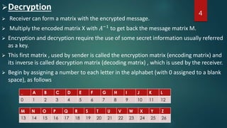 Decryption
 Receiver can form a matrix with the encrypted message.
 Multiply the encoded matrix X with 𝐴−1
to get back the message matrix M.
 Encryption and decryption require the use of some secret information usually referred
as a key.
 This first matrix , used by sender is called the encryption matrix (encoding matrix) and
its inverse is called decryption matrix (decoding matrix) , which is used by the receiver.
 Begin by assigning a number to each letter in the alphabet (with 0 assigned to a blank
space), as follows
4
 