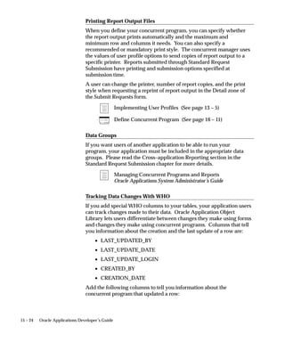 Chapter 18   Coding Oracle Reports Concurrent Programs . . . . . . . . . . . . . . .                                 18 – 1
             Oracle Reports . . . . . . . . . . . . . . . . . . . . . . . . . . . . . . . . . . . . . . . . . . .    18 – 2
                 Concurrent Processing with Oracle Reports . . . . . . . . . . . . . .                               18 – 2
                 Oracle Reports Parameters . . . . . . . . . . . . . . . . . . . . . . . . . . . .                   18 – 4
                 Accessing User Exits and Profile Options . . . . . . . . . . . . . . . .                            18 – 5
             User Exits Used in Oracle Reports . . . . . . . . . . . . . . . . . . . . . . . . . .                   18 – 8
                 FND SRWINIT / FND SRWEXIT . . . . . . . . . . . . . . . . . . . . . . .                             18 – 8
                 FND FLEXIDVAL / FND FLEXSQL . . . . . . . . . . . . . . . . . . . .                                 18 – 8
             Using Dynamic Currency in Oracle Reports . . . . . . . . . . . . . . . . .                              18 – 9
                 FND FORMAT_CURRENCY User Exit . . . . . . . . . . . . . . . . . .                                   18 – 10
             Example Report Using FND FORMAT_CURRENCY . . . . . . . . .                                              18 – 15
                 Sample Report Output . . . . . . . . . . . . . . . . . . . . . . . . . . . . . . . .                18 – 15
                 Procedure . . . . . . . . . . . . . . . . . . . . . . . . . . . . . . . . . . . . . . . . . . .     18 – 17
             Oracle Reports Troubleshooting . . . . . . . . . . . . . . . . . . . . . . . . . . . .                  18 – 20
                 Frequently Asked Questions . . . . . . . . . . . . . . . . . . . . . . . . . . .                    18 – 22


Chapter 19   Coding C or Pro*C Concurrent Programs . . . . . . . . . . . . . . . . . . .                             19 – 1
             Coding C and Pro*C Concurrent Programs . . . . . . . . . . . . . . . . . .                              19 – 2
                Pro*C Concurrent Programs . . . . . . . . . . . . . . . . . . . . . . . . . . .                      19 – 2
                Header Files Used With Concurrent Programs . . . . . . . . . . .                                     19 – 9
             Concurrent Processing Pro*C Utility Routines . . . . . . . . . . . . . . .                              19 – 10
                afpend() . . . . . . . . . . . . . . . . . . . . . . . . . . . . . . . . . . . . . . . . . . . . .   19 – 10
                fdpfrs() . . . . . . . . . . . . . . . . . . . . . . . . . . . . . . . . . . . . . . . . . . . . .   19 – 11
                fdpscp() . . . . . . . . . . . . . . . . . . . . . . . . . . . . . . . . . . . . . . . . . . . . .   19 – 13
                fdpscr() . . . . . . . . . . . . . . . . . . . . . . . . . . . . . . . . . . . . . . . . . . . . .   19 – 14
                fdpwrt() . . . . . . . . . . . . . . . . . . . . . . . . . . . . . . . . . . . . . . . . . . . . .   19 – 16


Chapter 20   Coding Concurrent Programs using Java Stored Procedures . .                                             20 – 1
             Coding Concurrent Programs Using Java Stored Procedures . . .                                           20 – 2
                How to Write a Concurrent Program using a Java Stored
                Procedure . . . . . . . . . . . . . . . . . . . . . . . . . . . . . . . . . . . . . . . . . . .      20 – 2
                Example . . . . . . . . . . . . . . . . . . . . . . . . . . . . . . . . . . . . . . . . . . . .      20 – 2


Chapter 21   PL/SQL APIs for Concurrent Processing . . . . . . . . . . . . . . . . . . .                             21 – 1
             FND_CONC_GLOBAL Package . . . . . . . . . . . . . . . . . . . . . . . . . . .                           21 – 2
                FND_CONC_GLOBAL.REQUEST_DATA . . . . . . . . . . . . . . .                                           21 – 2
                FND_CONC_GLOBAL.SET_REQ_GLOBALS . . . . . . . . . . . .                                              21 – 2
                Example . . . . . . . . . . . . . . . . . . . . . . . . . . . . . . . . . . . . . . . . . . . .      21 – 2
             FND_CONCURRENT Package . . . . . . . . . . . . . . . . . . . . . . . . . . . .                          21 – 5



                                                                                                          Contents            xi
 