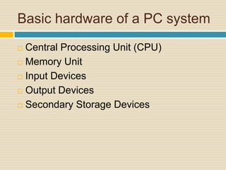 Basic hardware of a PC system 
 Central Processing Unit (CPU) 
 Memory Unit 
 Input Devices 
 Output Devices 
 Secondary Storage Devices 
 