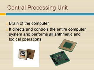 Central Processing Unit 
 Brain of the computer. 
 It directs and controls the entire computer 
system and performs all arithmetic and 
logical operations. 
 