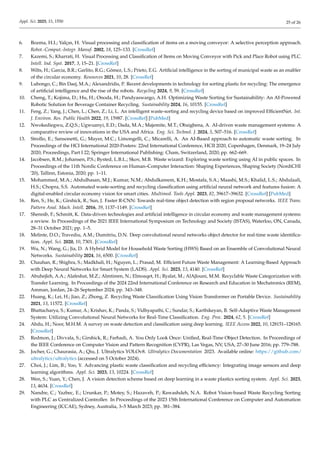 Appl. Sci. 2025, 15, 1550 25 of 26
6. Bozma, H.I.; Yalçın, H. Visual processing and classification of items on a moving conveyor: A selective perception approach.
Robot.-Comput.-Integr. Manuf. 2002, 18, 125–133. [CrossRef]
7. Kazemi, S.; Kharrati, H. Visual Processing and Classification of Items on Moving Conveyor with Pick and Place Robot using PLC.
Intell. Ind. Syst. 2017, 3, 15–21. [CrossRef]
8. Wilts, H.; Garcia, B.R.; Garlito, R.G.; Gómez, L.S.; Prieto, E.G. Artificial intelligence in the sorting of municipal waste as an enabler
of the circular economy. Resources 2021, 10, 28. [CrossRef]
9. Lubongo, C.; Bin Daej, M.A.; Alexandridis, P. Recent developments in technology for sorting plastic for recycling: The emergence
of artificial intelligence and the rise of the robots. Recycling 2024, 9, 59. [CrossRef]
10. Cheng, T.; Kojima, D.; Hu, H.; Onoda, H.; Pandyaswargo, A.H. Optimizing Waste Sorting for Sustainability: An AI-Powered
Robotic Solution for Beverage Container Recycling. Sustainability 2024, 16, 10155. [CrossRef]
11. Feng, Z.; Yang, J.; Chen, L.; Chen, Z.; Li, L. An intelligent waste-sorting and recycling device based on improved EfficientNet. Int.
J. Environ. Res. Public Health 2022, 19, 15987. [CrossRef] [PubMed]
12. Nwokediegwu, Z.Q.S.; Ugwuanyi, E.D.; Dada, M.A.; Majemite, M.T.; Obaigbena, A. AI-driven waste management systems: A
comparative review of innovations in the USA and Africa. Eng. Sci. Technol. J. 2024, 5, 507–516. [CrossRef]
13. Strollo, E.; Sansonetti, G.; Mayer, M.C.; Limongelli, C.; Micarelli, A. An AI-Based approach to automatic waste sorting. In
Proceedings of the HCI International 2020-Posters: 22nd International Conference, HCII 2020, Copenhagen, Denmark, 19–24 July
2020; Proceedings, Part I 22; Springer International Publishing: Cham, Switzerland, 2020; pp. 662–669.
14. Jacobsen, R.M.; Johansen, P.S.; Bysted, L.B.L.; Skov, M.B. Waste wizard: Exploring waste sorting using AI in public spaces. In
Proceedings of the 11th Nordic Conference on Human–Computer Interaction: Shaping Experiences, Shaping Society (NordiCHI
’20), Tallinn, Estonia, 2020; pp. 1–11.
15. Mohammed, M.A.; Abdulhasan, M.J.; Kumar, N.M.; Abdulkareem, K.H.; Mostafa, S.A.; Maashi, M.S.; Khalid, L.S.; Abdulaali,
H.S.; Chopra, S.S. Automated waste-sorting and recycling classification using artificial neural network and features fusion: A
digital-enabled circular economy vision for smart cities. Multimed. Tools Appl. 2023, 82, 39617–39632. [CrossRef] [PubMed]
16. Ren, S.; He, K.; Girshick, R.; Sun, J. Faster R-CNN: Towards real-time object detection with region proposal networks. IEEE Trans.
Pattern Anal. Mach. Intell. 2016, 39, 1137–1149. [CrossRef]
17. Shennib, F.; Schmitt, K. Data-driven technologies and artificial intelligence in circular economy and waste management systems:
a review. In Proceedings of the 2021 IEEE International Symposium on Technology and Society (ISTAS), Waterloo, ON, Canada,
28–31 October 2021; pp. 1–5.
18. Melinte, D.O.; Travediu, A.M.; Dumitriu, D.N. Deep convolutional neural networks object detector for real-time waste identifica-
tion. Appl. Sci. 2020, 10, 7301. [CrossRef]
19. Wu, N.; Wang, G.; Jia, D. A Hybrid Model for Household Waste Sorting (HWS) Based on an Ensemble of Convolutional Neural
Networks. Sustainability 2024, 16, 6500. [CrossRef]
20. Chauhan, R.; Shighra, S.; Madkhali, H.; Nguyen, L.; Prasad, M. Efficient Future Waste Management: A Learning-Based Approach
with Deep Neural Networks for Smart System (LADS). Appl. Sci. 2023, 13, 4140. [CrossRef]
21. Abuhejleh, A.A.; Alafeshat, M.Z.; Almtireen, N.; Elmoaqet, H.; Ryalat, M.; AlAjlouni, M.M. Recyclable Waste Categorization with
Transfer Learning. In Proceedings of the 2024 22nd International Conference on Research and Education in Mechatronics (REM),
Amman, Jordan, 24–26 September 2024; pp. 343–348.
22. Huang, K.; Lei, H.; Jiao, Z.; Zhong, Z. Recycling Waste Classification Using Vision Transformer on Portable Device. Sustainability
2021, 13, 11572. [CrossRef]
23. Bhattacharya, S.; Kumar, A.; Krishav, K.; Panda, S.; Vidhyapathi, C.; Sundar, S.; Karthikeyan, B. Self-Adaptive Waste Management
System: Utilizing Convolutional Neural Networks for Real-Time Classification. Eng. Proc. 2024, 62, 5. [CrossRef]
24. Abdu, H.; Noor, M.H.M. A survey on waste detection and classification using deep learning. IEEE Access 2022, 10, 128151–128165.
[CrossRef]
25. Redmon, J.; Divvala, S.; Girshick, R.; Farhadi, A. You Only Look Once: Unified, Real-Time Object Detection. In Proceedings of
the IEEE Conference on Computer Vision and Pattern Recognition (CVPR), Las Vegas, NV, USA, 27–30 June 2016; pp. 779–788.
26. Jocher, G.; Chaurasia, A.; Qiu, J. Ultralytics YOLOv8. Ultralytics Documentation 2023. Available online: https://github.com/
ultralytics/ultralytics (accessed on 5 October 2024).
27. Choi, J.; Lim, B.; Yoo, Y. Advancing plastic waste classification and recycling efficiency: Integrating image sensors and deep
learning algorithms. Appl. Sci. 2023, 13, 10224. [CrossRef]
28. Wen, S.; Yuan, Y.; Chen, J. A vision detection scheme based on deep learning in a waste plastics sorting system. Appl. Sci. 2023,
13, 4634. [CrossRef]
29. Nandre, C.; Yazbec, E.; Urunkar, P.; Motey, S.; Hazaveh, P.; Rawashdeh, N.A. Robot Vision-based Waste Recycling Sorting
with PLC as Centralized Controller. In Proceedings of the 2023 15th International Conference on Computer and Automation
Engineering (ICCAE), Sydney, Australia, 3–5 March 2023; pp. 381–384.
 