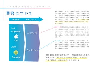 ネイティブ
ウェブビュー
構 成 パ タ ー ン開 発 言 語
JAVA
開 発 に つ いて
ア プ リ 導 入 す る 前 に 知 る べ き こ と
販促を目的としたアプリなど消費者をターゲットとした企業ア
プリの場合、iPhone と Android どちらも対応する必要がありま
す。これらはそれぞれ言語が違うため、２つの全く性質の異な
るものを同時進行していく必要があります。また、アプリの構
成パターンは大きく分けて２つあります。アプリの言語で開発
されたネイティブ部分と、WEB サイトをベースにしたウェブ
ビュー部分です。
ネイティブで開発された部分は端末の処理で動くのでインター
ネット通信を必要としません。また、端末の位置情報やカメラ
など端末のほかの機能を活用できることも特徴です。サクサク
動く操作感はネイティブ開発ならではの動きで、ネット環境に
左右されないメリットもありますが、端末の性能に大きく左右
されます。
ウェブビューは、ネイティブで開発されたアプリ内でウェブ
ページを表示させる仕組みです。開発・更新が簡単で、端末の
性能にはそれほど左右されませんがネット環境に依存します。
また、一つ一つの動作にネット通信がかかるのでネイティブ部
分より操作感は劣ります。
開発費用と期間をおさえ、リリース後の運用のしやすさ
を考えると、ネイティブでの開発とウェブビューを
うまく組み合わせ構成することが大切です。
Swift
Objective-C
JAVA
Android
iOS
 