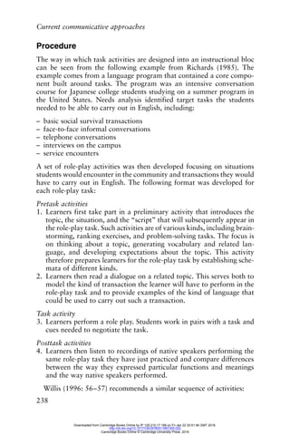 Current communicative approaches
238
Procedure
The way in which task activities are designed into an instructional bloc
can be seen from the following example from Richards (1985). The
example comes from a language program that contained a core compo-
nent built around tasks. The program was an intensive conversation
course for Japanese college students studying on a summer program in
the United States. Needs analysis identified target tasks the students
needed to be able to carry out in English, including:
– basic social survival transactions
– face-to-face informal conversations
– telephone conversations
– interviews on the campus
– service encounters
A set of role-play activities was then developed focusing on situations
students would encounter in the community and transactions they would
have to carry out in English. The following format was developed for
each role-play task:
Pretask activities
1. Learners first take part in a preliminary activity that introduces the
topic, the situation, and the “script” that will subsequently appear in
the role-play task. Such activities are of various kinds, including brain-
storming, ranking exercises, and problem-solving tasks. The focus is
on thinking about a topic, generating vocabulary and related lan-
guage, and developing expectations about the topic. This activity
therefore prepares learners for the role-play task by establishing sche-
mata of different kinds.
2. Learners then read a dialogue on a related topic. This serves both to
model the kind of transaction the learner will have to perform in the
role-play task and to provide examples of the kind of language that
could be used to carry out such a transaction.
Task activity
3. Learners perform a role play. Students work in pairs with a task and
cues needed to negotiate the task.
Posttask activities
4. Learners then listen to recordings of native speakers performing the
same role-play task they have just practiced and compare differences
between the way they expressed particular functions and meanings
and the way native speakers performed.
Willis (1996: 56–57) recommends a similar sequence of activities:
Downloaded from Cambridge Books Online by IP 129.215.17.188 on Fri Jan 22 20:51:46 GMT 2016.
http://dx.doi.org/10.1017/CBO9780511667305.022
Cambridge Books Online © Cambridge University Press, 2016
 
