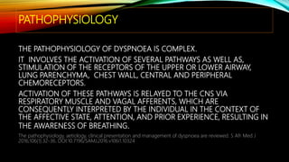 PATHOPHYSIOLOGY
THE PATHOPHYSIOLOGY OF DYSPNOEA IS COMPLEX.
IT INVOLVES THE ACTIVATION OF SEVERAL PATHWAYS AS WELL AS,
STIMULATION OF THE RECEPTORS OF THE UPPER OR LOWER AIRWAY,
LUNG PARENCHYMA, CHEST WALL, CENTRAL AND PERIPHERAL
CHEMORECEPTORS.
ACTIVATION OF THESE PATHWAYS IS RELAYED TO THE CNS VIA
RESPIRATORY MUSCLE AND VAGAL AFFERENTS, WHICH ARE
CONSEQUENTLY INTERPRETED BY THE INDIVIDUAL IN THE CONTEXT OF
THE AFFECTIVE STATE, ATTENTION, AND PRIOR EXPERIENCE, RESULTING IN
THE AWARENESS OF BREATHING.
The pathophysiology, aetiology, clinical presentation and management of dyspnoea are reviewed. S Afr Med J
2016;106(1):32-36. DOI:10.7196/SAMJ.2016.v106i1.10324
 