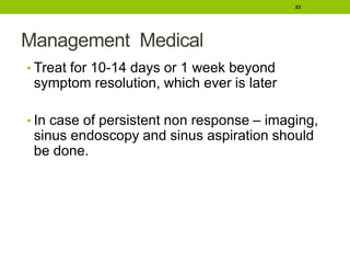 Management Medical
• Treat for 10-14 days or 1 week beyond
symptom resolution, which ever is later
• In case of persistent non response – imaging,
sinus endoscopy and sinus aspiration should
be done.
33
 