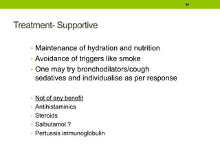 Treatment- Supportive
• Maintenance of hydration and nutrition
• Avoidance of triggers like smoke
• One may try bronchodilators/cough
sedatives and individualise as per response
• Not of any benefit
• Antihistaminics
• Steroids
• Salbutamol ?
• Pertussis immunoglobulin
66
 