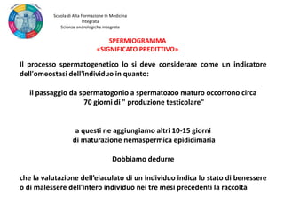 Il processo spermatogenetico lo si deve considerare come un indicatore
dell'omeostasi dell'individuo in quanto:
il passaggio da spermatogonio a spermatozoo maturo occorrono circa
70 giorni di " produzione testicolare"
a questi ne aggiungiamo altri 10-15 giorni
di maturazione nemaspermica epididimaria
Dobbiamo dedurre
che la valutazione dell’eiaculato di un individuo indica lo stato di benessere
o di malessere dell'intero individuo nei tre mesi precedenti la raccolta
SPERMIOGRAMMA
«SIGNIFICATO PREDITTIVO»
Scuola di Alta Formazione In Medicina
Integrata
Scienze andrologiche integrate
 