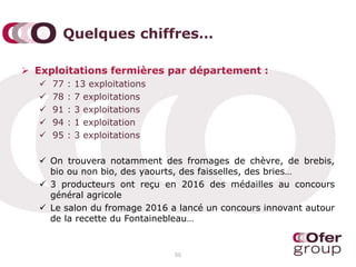 Quelques chiffres…
 Exploitations fermières par département :
 77 : 13 exploitations
 78 : 7 exploitations
 91 : 3 exploitations
 94 : 1 exploitation
 95 : 3 exploitations
 On trouvera notamment des fromages de chèvre, de brebis,
bio ou non bio, des yaourts, des faisselles, des bries…
 3 producteurs ont reçu en 2016 des médailles au concours
général agricole
 Le salon du fromage 2016 a lancé un concours innovant autour
de la recette du Fontainebleau…
50
 