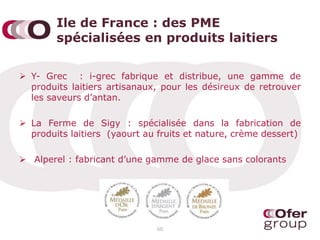 Ile de France : des PME
spécialisées en produits laitiers
 Y- Grec : i-grec fabrique et distribue, une gamme de
produits laitiers artisanaux, pour les désireux de retrouver
les saveurs d’antan.
 La Ferme de Sigy : spécialisée dans la fabrication de
produits laitiers (yaourt au fruits et nature, crème dessert)
 Alperel : fabricant d’une gamme de glace sans colorants
60
 
