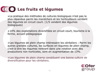 Les fruits et légumes
La pratique des méthodes de cultures biologiques n’est pas la
plus répandue parmi les maraîchers et les horticulteurs vendant
des légumes en circuit court. (1/5 vendent des légumes
biologiques)
14% des exploitations diversifiées en circuit court, tourisme à la
ferme, accueil pédagogique
Les légumes de plein champ intéressent les céréaliers : Parmi les
autres grandes cultures, les surfaces en légumes de plein champ,
c’est-à-dire les légumes rentrant dans une rotation avec des
productions non horticoles, sont en augmentation de 13%.
Les légumes de plein champ constituent une bonne culture de
diversification pour les céréaliers.
75
 