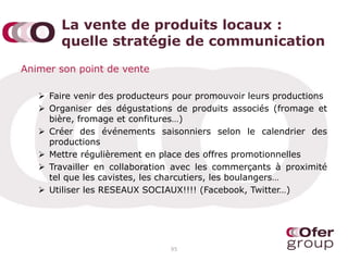 La vente de produits locaux :
quelle stratégie de communication
Animer son point de vente
 Faire venir des producteurs pour promouvoir leurs productions
 Organiser des dégustations de produits associés (fromage et
bière, fromage et confitures…)
 Créer des événements saisonniers selon le calendrier des
productions
 Mettre régulièrement en place des offres promotionnelles
 Travailler en collaboration avec les commerçants à proximité
tel que les cavistes, les charcutiers, les boulangers…
 Utiliser les RESEAUX SOCIAUX!!!! (Facebook, Twitter…)
95
 