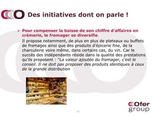 Des initiatives dont on parle !
 Pour compenser la baisse de son chiffre d'affaires en
crémerie, le fromager se diversifie.
Il propose notamment, de plus en plus de plateaux ou buffets
de fromages ainsi que des produits d'épicerie fine, de la
charcuterie voire même, dans certains cas, du vin. Car le
succès des indépendants réside dans la qualité des prestations
qu'ils proposent : "La valeur ajoutée du fromager, c'est le
conseil. Il ne doit pas proposer des produits identiques à ceux
de la grande distribution
97
 
