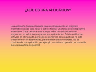 ¿QUE ES UNA APLICACION?
Una aplicación (también llamada app) es simplemente un programa
informático creado para llevar a cabo o facilitar una tarea en un dispositivo
informático. Cabe destacar que aunque todas las aplicaciones son
programas, no todos los programas son aplicaciones. Existe multitud de
software en el mercado, pero sólo se denomina así a aquel que ha sido
creado con un fin determinado, para realizar tareas concretas. No se
consideraría una aplicación, por ejemplo, un sistema operativo, ni una suite,
pues su propósito es general.
 