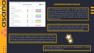 El funcionamiento de Asana es realmente sencillo,
siendo esto una de las claves de su éxito. No hace falta
una formación previa para comenzar a disfrutar de las
ventajas que esta herramienta ofrece. Su interfaz es muy
intuitiva y funciona como cualquier otra app para una
gestión eficiente.
CONSIDERACIONES FINALES
Apps Asana gestiona proyectos, permitiendo planificar,
gestionar y llevar a cabo el trabajo para poder cumplir con
los compromisos y tareas de los proyectos a tiempo.
Las personas pueden trabajar en equipo sin importar su ubicación
física, incluso pueden trabajar desde casa o desde otro país. Todas
las tareas y actualizaciones estarán sincronizadas y en la nube, por
lo que la información está siempre respaldada, segura y a la mano.
La principal fortaleza de Asana es su sofisticación y control
granular sobre los proyectos.
 