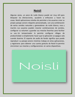 Noisli
Algunas veces, un poco de ruido blanco puede ser muy útil para
bloquear las distracciones, ayudarlo a enfocarse y hacer las
cosas. Noisli aplicaciones móviles de permiten a los usuarios crear su
propio paisaje sonoro relajante personalizado, con una combinación
de varios sonidos naturales y generadores de ruido blanco, rosa y
marrón. Los usuarios pueden mezclar combinaciones de sonidos,
configurar su volumen y guardar sus mezclas favoritas para facilitar
su uso. Un temporizador le permite configurar ráfagas de
productividad o simplemente hacer que la aplicación se apague sola
cuando duerme. El soporte de audio de fondo significa que puede
reproducir su paisaje sonoro mientras trabaja en otras aplicaciones,
y registrarse para obtener una cuenta gratuita de Noisli le permite
sincronizar sus mezclas y configuraciones en varios dispositivos.
 