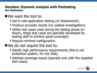Decision: Dynamic analysis with Pentesting Our Motivation We want the tool to: Aid in web application testing (or Assessment); Produce accurate results (no useless investigation); Utilize test cases used during the testing phase (in theory, these test cases are specially developed by testing staff to achieve good coverage); Require minimal configuration.  We do not require the tool to: Satisfy high performance requirements (this is not protection system, it’s not vital); Address coverage issues (operate only with the supplied test cases).  