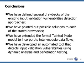 Conclusions We have defined several drawbacks of the existing input validation vulnerabilities detection approaches; We have pointed out possible solutions to each of the stated drawbacks; We have extended the formal Tainted Mode model to incorporate inter-module data flows; We have developed an automated tool that detects input validation vulnerabilities using dynamic analysis and penetration testing. 