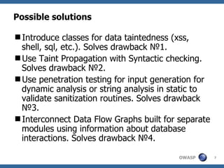 Possible solutions Introduce classes for data taintedness (xss, shell, sql, etc.). Solves drawback  № 1. Use Taint Propagation with Syntactic checking. Solves drawback  №2 . Use penetration testing for input generation for dynamic analysis or string analysis in static to validate sanitization routines. Solves drawback  № 3. Interconnect Data Flow Graphs built for separate modules using information about database interactions. Solves drawback  №4 . 